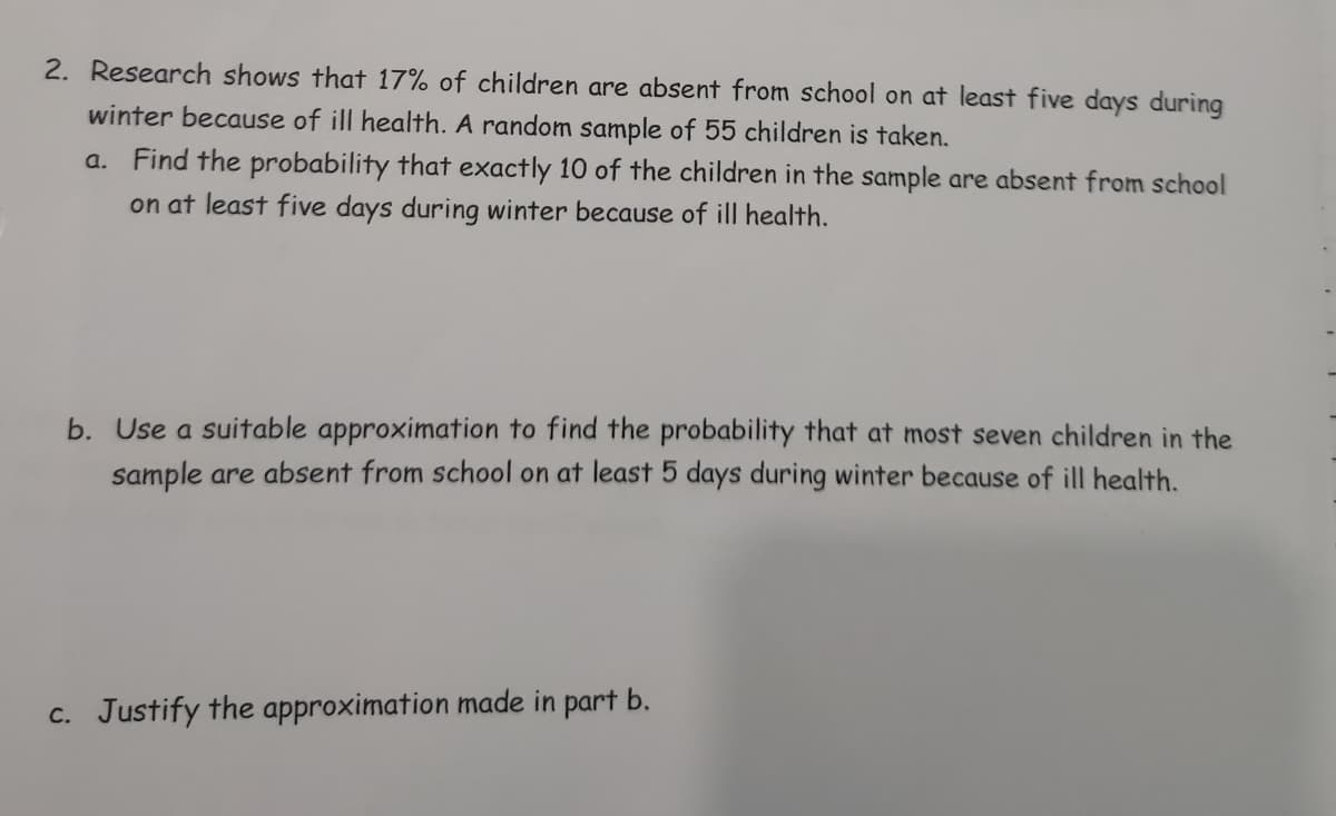 2. Research shows that 17% of children are absent from school on at least five days during
winter because of ill health. A random sample of 55 children is taken.
a. Find the probability that exactly 10 of the children in the sample are absent from school
on at least five days during winter because of ill health.
b. Use a suitable approximation to find the probability that at most seven children in the
sample are absent from school on at least 5 days during winter because of ill health.
c. Justify the approximation made in part b.
