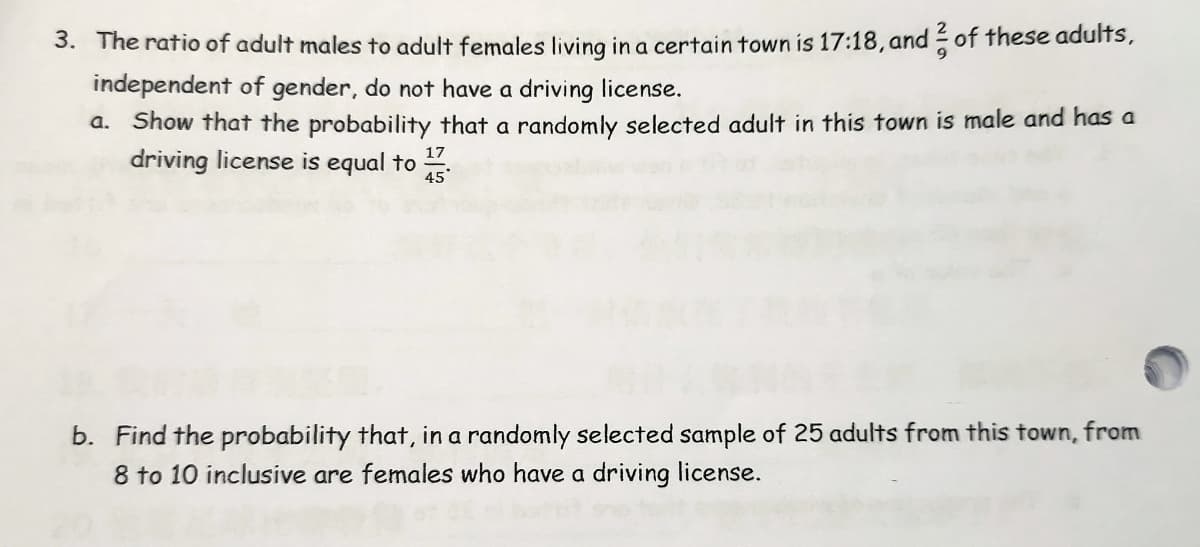 3. The ratio of adult males to adult females living in a certain town is 17:18, and of these adults,
independent of gender, do not have a driving license.
a. Show that the probability that a randomly selected adult in this town is male and has a
driving license is equal to
17
45
b. Find the probability that, in a randomly selected sample of 25 adults from this town, from
8 to 10 inclusive are females who have a driving license.
