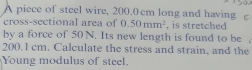 A piece of steel wire, 200.0 cm long and having e
cross-sectional area of 0.50 mm2, is stretched
by a force of 50 N. Its new length is found to be
200.1 cm. Calculate the stress and strain, and the
Young modulus of steel.

