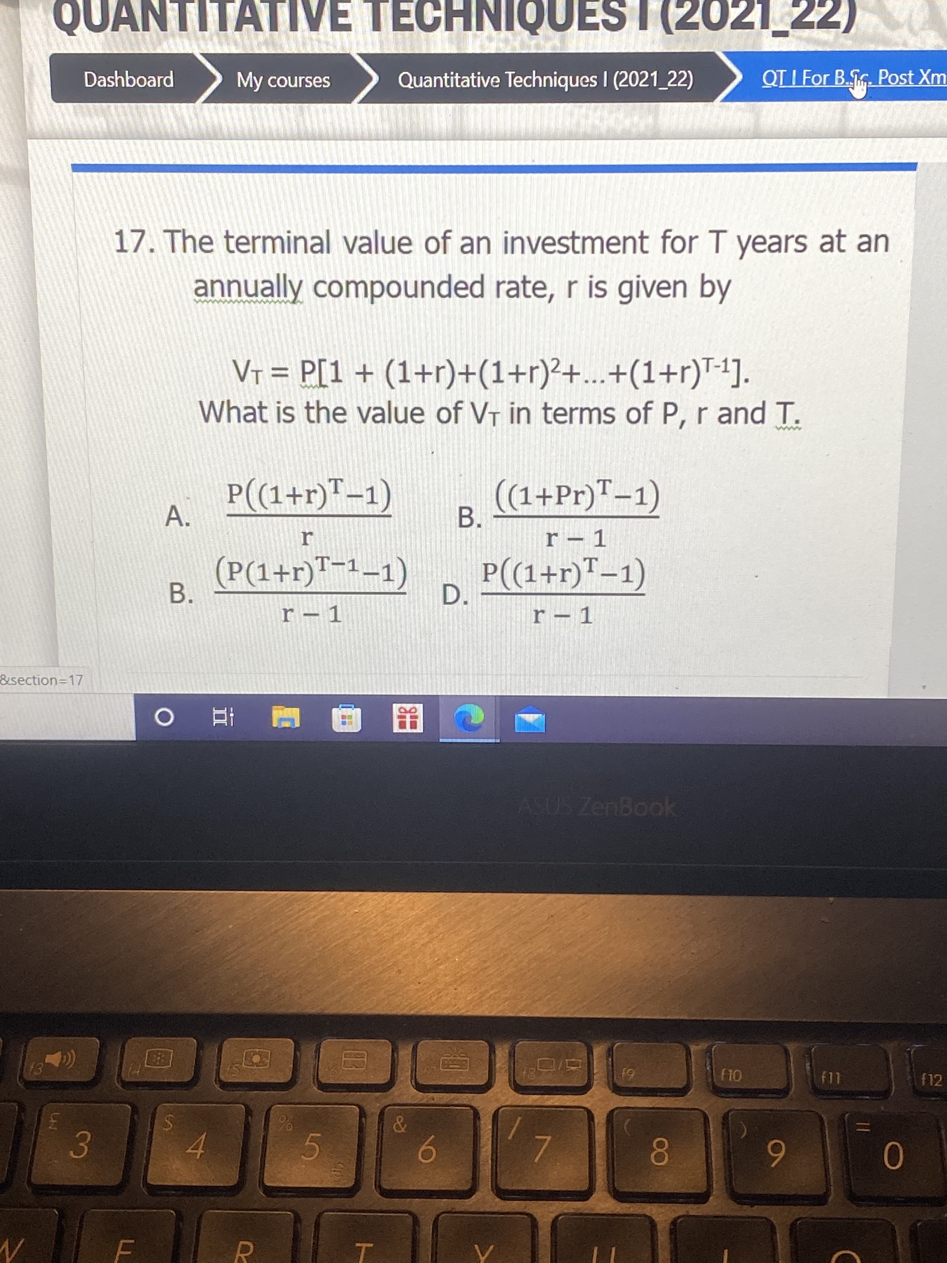 A.
B.
%24
QUANTITATIVE TECHNIQUES I (2021_22)
OINHO
Quantitative Techniques I (2021 22)
Dashboard
My courses
QT I For B.G. Post Xm
17. The terminal value of an investment for T years at an
annually compounded rate, r is given by
VT = P[1+ (1+r)+(1+r)²+...+(1+r)T-1].
What is the value of VT in terms of P, r and T.
%D
P((1+r)™-1)
(1+Pr)"–1)
B.
r – 1
(P(1+r)™-1–1)
P(1+r)"-1)
D.
&section=D17
ASUS ZenBook
81
f12
61
E.
4.
6.
0.
6
