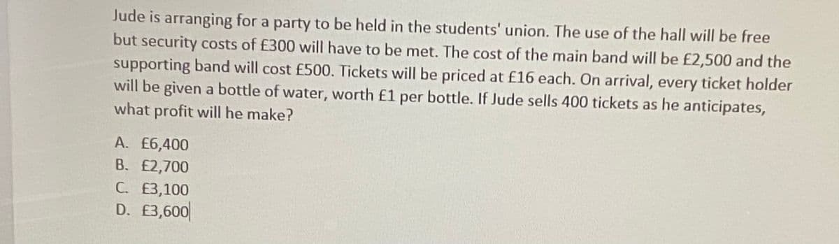 Jude is arranging for a party to be held in the students' union. The use of the hall will be free
but security costs of £300 will have to be met. The cost of the main band will be £2,500 and the
supporting band will cost £500. Tickets will be priced at £16 each. On arrival, every ticket holder
will be given a bottle of water, worth £1 per bottle. If Jude sells 400 tickets as he anticipates,
what profit will he make?
A. £6,400
B. £2,700
C. E3,100
D. £3,600
