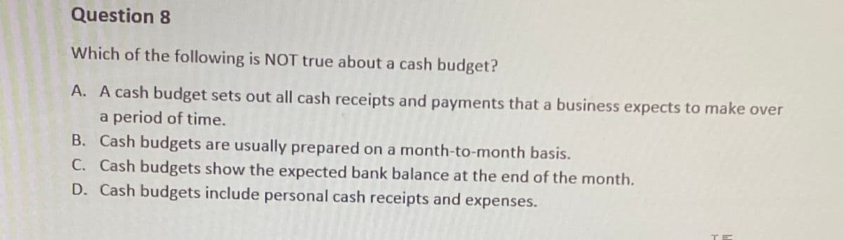 Question 8
Which of the following is NOT true about a cash budget?
A. A cash budget sets out all cash receipts and payments that a business expects to make over
a period of time.
B. Cash budgets are usually prepared on a month-to-month basis.
C. Cash budgets show the expected bank balance at the end of the month.
D. Cash budgets include personal cash receipts and expenses.
