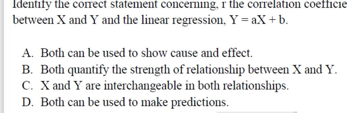 Identify the correct statement concerning, r the correlation coefficie
between X and Y and the linear regression, Y = aX+b.
A. Both can be used to show cause and effect.
B. Both quantify the strength of relationship between X and Y.
C. X and Y are interchangeable in both relationships.
D. Both can be used to make predictions.
