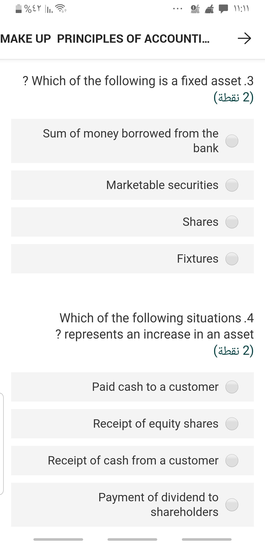 MAKE UP PRINCIPLES OF ACCOUNTI..
->
? Which of the following is a fixed asset .3
)2 نقطة(
Sum of money borrowed from the
bank
Marketable securities
Shares
Fixtures
Which of the following situations .4
? represents an increase in an asset
)2 نقطة(
Paid cash to a customer
Receipt of equity shares
Receipt of cash from a customer
Payment of dividend to
shareholders
