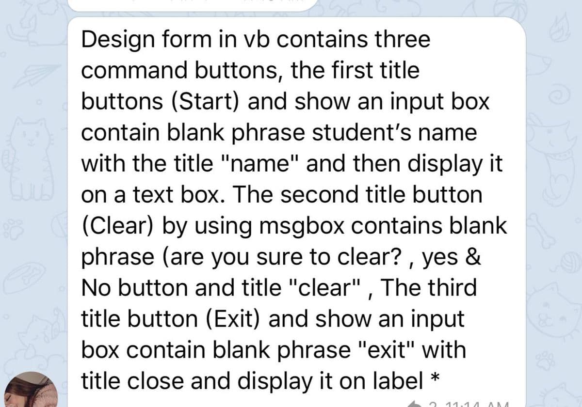 Design form in vb contains three
command buttons, the first title
buttons (Start) and show an input box
contain blank phrase student's name
with the title "name" and then display it
on a text box. The second title button
(Clear) by using msgbox contains blank
phrase (are you sure to clear? , yes &
No button and title "clear" , The third
title button (Exit) and show an input
box contain blank phrase "exit" with
title close and display it on label
*
2 11. 4 AM
