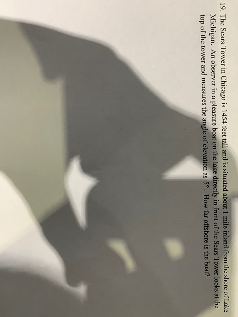 19. The Sears Tower in Chicago is 1454 feet tall and is situated about 1 mile inland from the shore of Lake
Michigan. An observer in a pleasure boat on the lake directly in front of the Sears Tower looks at the
top of the tower and measures the angle of elevation as 5°. How far offshore is the boat?

