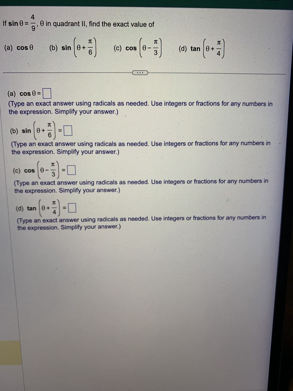 If sin 0 =
4
8 in quadrant II, find the exact value of
9
-
(a) cos 0
(b) sin 0+
(c) cos 0-
(b) sin 0+
(a) cos 0 =
(Type an exact answer using radicals as needed. Use integers or fractions for any numbers in
the expression. Simplify your answer.)
T
0+77)
6
T
-
e- =
(d) tan 0
6
(Type an exact answer using radicals as needed. Use integers or fractions for any numbers in
the expression. Simplify your answer.)
(c) cos 0
(0+1)
4
J
(d) tan (6+7)
(Type an exact answer using radicals as needed. Use integers or fractions for any numbers in
the expression. Simplify your answer.)
(Type an exact answer using radicals as needed. Use integers or fractions for any numbers in
the expression. Simplify your answer.)