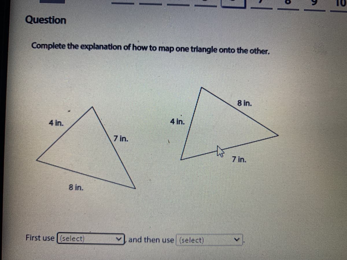 Question
Complete the explanation of how to map one triangle onto the other.
8 in.
4 in.
4 in.
7 in.
7 in.
8 in.
First use (select)
vand then use (select)
