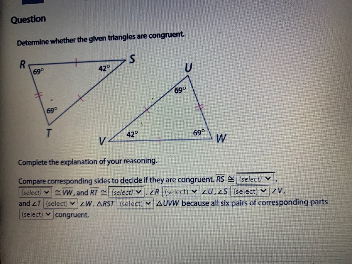 Question
Determine whether the glven triangles are congruent.
R.
69°
420
U
690
69°
42°
V
69°
W
Complete the explanation of your reasoning.
Compare corresponding sides to decide if they are congruent. RS (select) v
(select) W, and RT (select) v
and T (select) v ZW.ARST (select) v AUVW because all six pairs of corresponding parts
(select) congruent.
ZR (select) 20,25 (select) v ZV,
