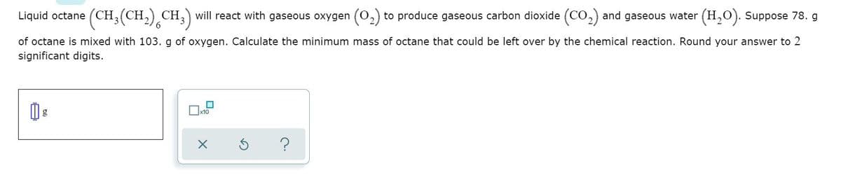 Liquid octane (CH,(CH,) CH,) will react with gaseous oxygen (0,) to produce gaseous carbon dioxide (CO,) and gaseous water (H,0). Suppose 78. g
6.
of octane is mixed with 103. g of oxygen. Calculate the minimum mass of octane that could be left over by the chemical reaction. Round your answer to 2
significant digits.
x10
