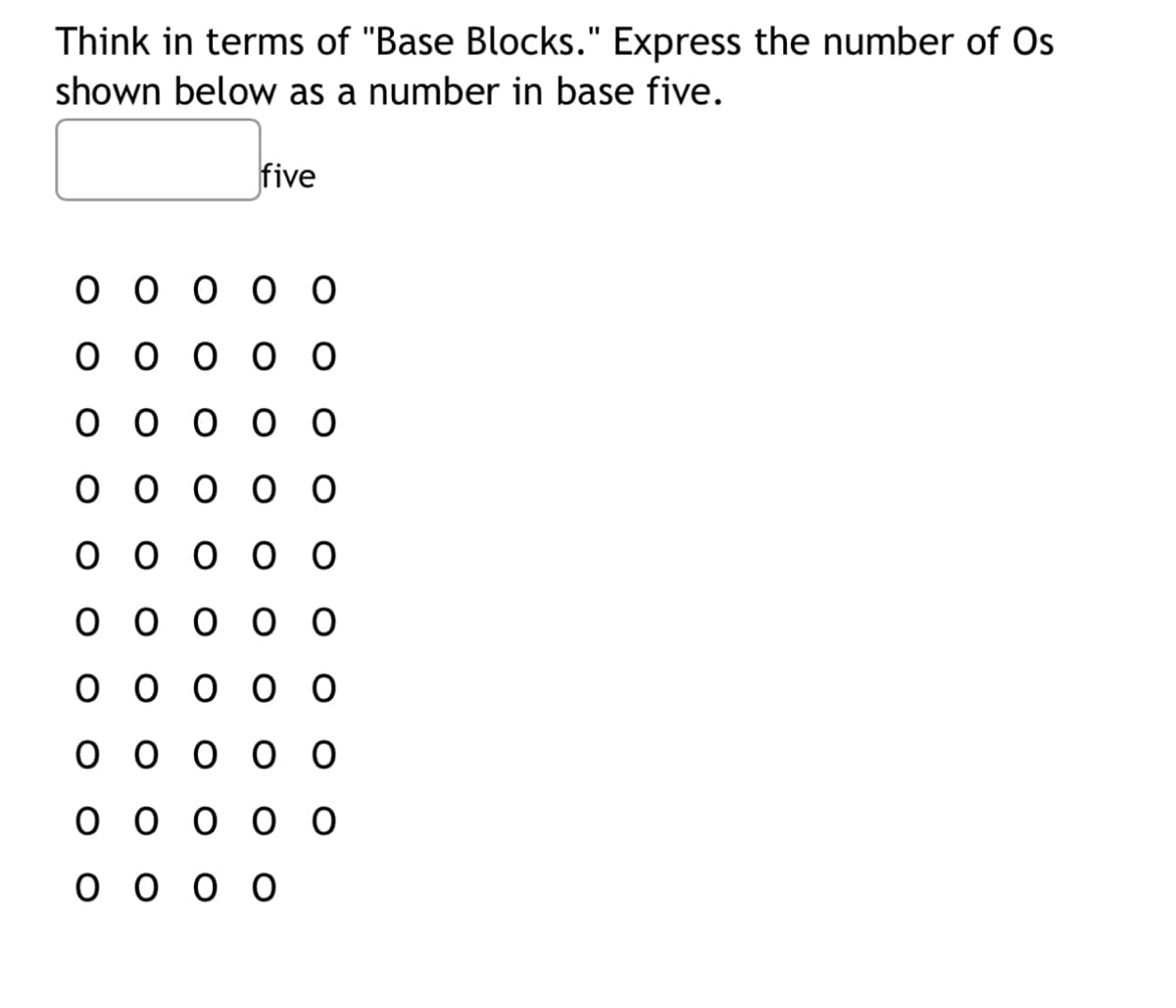 Think in terms of "Base Blocks." Express the number of Os
shown below as a number in base five.
five
ооооо
ооооо
ооооо
ооооо
ооооо
ооооо
ооооо
ооооо
ооооо
оооо