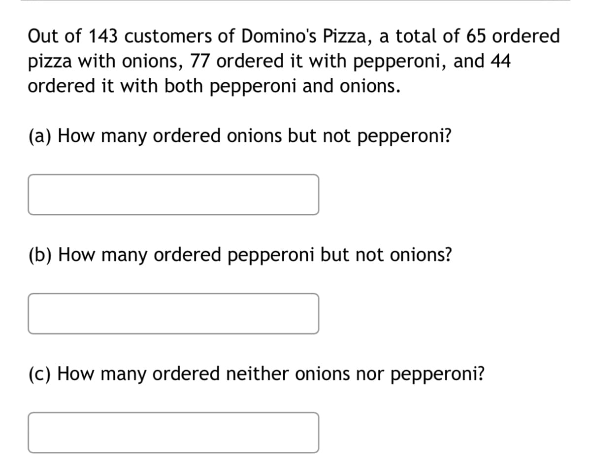 Out of 143 customers of Domino's Pizza, a total of 65 ordered
pizza with onions, 77 ordered it with pepperoni, and 44
ordered it with both pepperoni and onions.
(a) How many ordered onions but not pepperoni?
(b) How many ordered pepperoni but not onions?
(c) How many ordered neither onions nor pepperoni?