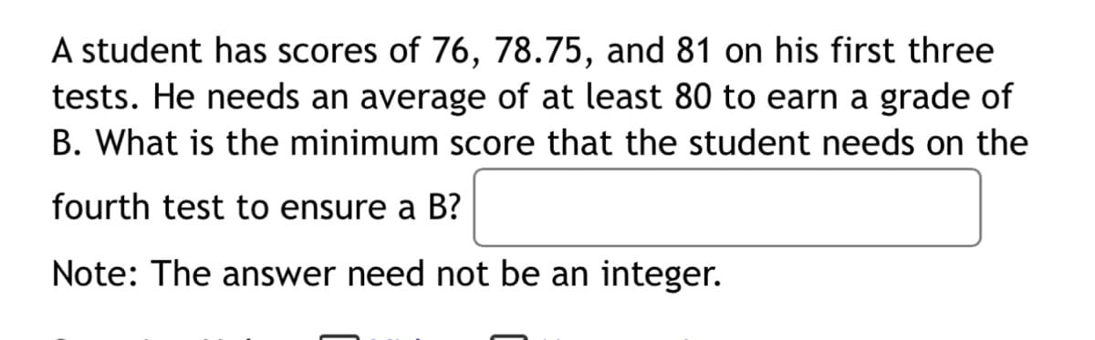 A student has scores of 76, 78.75, and 81 on his first three
tests. He needs an average of at least 80 to earn a grade of
B. What is the minimum score that the student needs on the
fourth test to ensure a B?
Note: The answer need not be an integer.