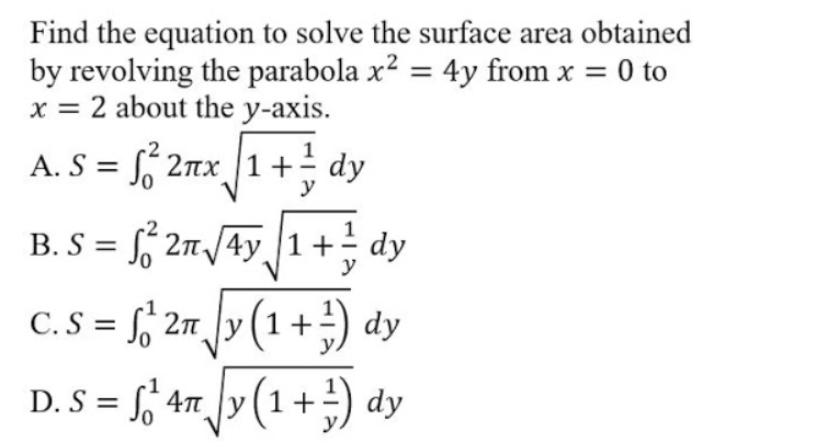Find the equation to solve the surface area obtained
by revolving the parabola x? = 4y from x = 0 to
x = 2 about the y-axis.
A. S = 2nx 1+ dy
B. S = 2n/4y 1+
; dy
C. S = f, 2m ]y (1 +) dy
D. S = f, 4n y (1+ dy
