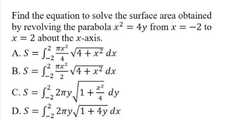 Find the equation to solve the surface area obtained
by revolving the parabola x? = 4y from x =
x = 2 about the x-axis.
-2 to
A. S = J_2 4
r2 nx2
V4 + x2 dx
-2 nx²
B. S =
L V4 + x² dx
%3D
c. s = L, 2ay,1+ dy
C. S = , 2my,
4
D. S = [, 2ny/1+ 4y dx
%3D
