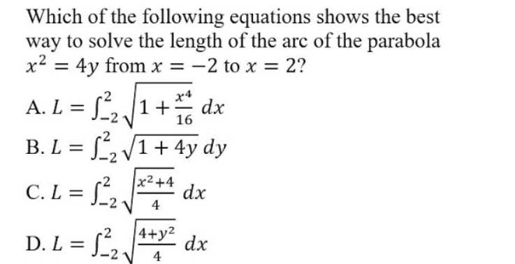 Which of the following equations shows the best
way to solve the length of the arc of the parabola
x2 = 4y from x = -2 to x = 2?
A. L = S,1+
x4
dx
16
B. L = S, /1+ 4y dy
C. L = J_2
x2+4
dx
4
%3D
4+y2
D. L = f,.
dx
4
