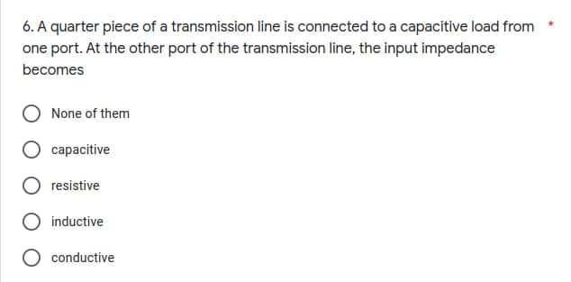 6. A quarter piece of a transmission line is connected to a capacitive load from
one port. At the other port of the transmission line, the input impedance
becomes
None of them
capacitive
resistive
inductive
conductive
