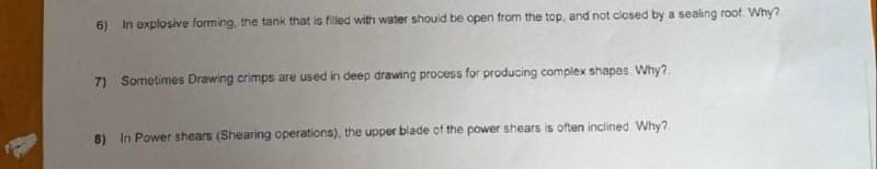 6) In explosive forming, the tank that is filled with water shouid be open from the top, and not closed by a sealing roof Why?
7) Sometimes Drawing crimps are used in deep drawing process for producing complex shapes. Why?.
8) In Power shears (Shearing operations), the upper blade of the power shears is often inclined Why?
