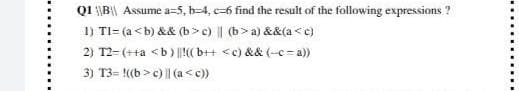 Q1 |B|| Assume a=5, b-4, c-6 find the result of the following expressions ?
1) Tl= (a <b) && (b>c) || (b>a) &&(a<c)
2) T2-(++a <b) ||!((b++ <c) && (-c-a))
3) T3=((b>c) || (a <c))