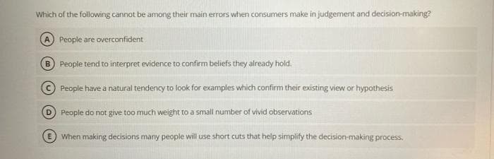 Which of the following cannot be among their main errors when consumers make in judgement and decision-making?
People are overconfident
B) People tend to interpret evidence to confirm beliefs they already hold.
People have a natural tendency to look for examples which confirm their existing view or hypothesis
D People do not give too much weight to a small number of vivid observations
When making decisions many people will use short cuts that help simplify the decision-making process.