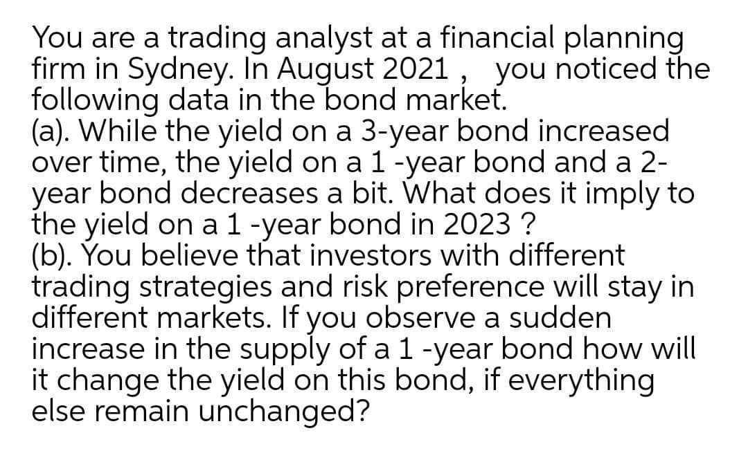You are a trading analyst at a financial planning
firm in Sydney. In August 2021 , you noticed the
following data in the bond market.
(a). While the yield on a 3-year bond increased
over time, the yield on a 1-year bond and a 2-
year bond decreases a bit. What does it imply to
the yield on a 1 -year bond in 2023 ?
(b). You believe that investors with different
trading strategies and risk preference will stay in
different markets. If you observe a sudden
increase in the supply of a 1 -year bond how will
it change the yield on this bond, if everything
else remain unchanged?
