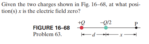 Given the two charges shown in Fig. 16–68, at what posi-
tion(s) x is the electric field zero?
Õ+
-Q/2
FIGURE 16-68
Problem 63.
