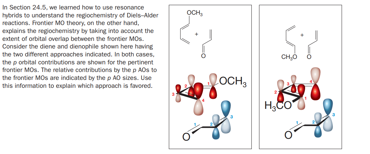 In Section 24.5, we learned how to use resonance
OCH3
hybrids to understand the regiochemistry of Diels-Alder
reactions. Frontier MO theory, on the other hand,
explains the regiochemistry by taking into account the
extent of orbital overlap between the frontier MOs.
Consider the diene and dienophile shown here having
the two different approaches indicated. In both cases,
the p orbital contributions are shown for the pertinent
frontier MOs. The relative contributions by the p AOs to
the frontier MOs are indicated by the p AO sizes. Use
this information to explain which approach is favored.
CH30
LOCH3

