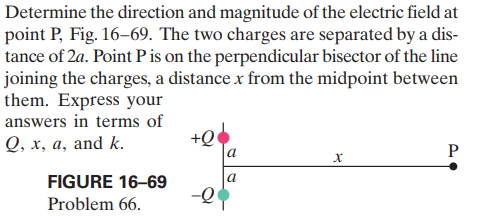 Determine the direction and magnitude of the electric field at
point P, Fig. 16–69. The two charges are separated by a dis-
tance of 2a. Point Pis on the perpendicular bisector of the line
joining the charges, a distance x from the midpoint between
them. Express your
answers in terms of
Q, x, a, and k.
+Q
FIGURE 16–69
a
-Q
Problem 66.
