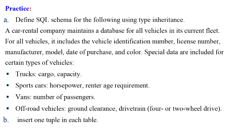 Practice:
Define SQL schema for the following using type inheritance.
A car-rental company maintains a database for all vehicles in its current fleet.
For all vehicles, it includes the vehicle identification number, license number,
manufacturer, model, date of purchase, and color. Special data are included for
certain types of vehicles:
Trucks: cargo, capacity.
Sports cars: horsepower, renter age requirement.
Vans: number of passengers.
Off-road vehicles: ground clearance, drivetrain (four- or two-wheel drive).
b. insert one tuple in each table.
