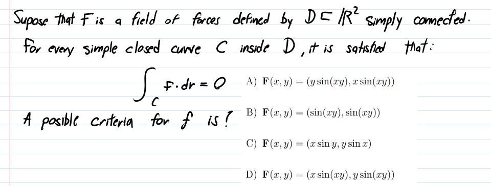 Supose that Fis
field of forces defined by DEIR" simply conmected.
for
every Simple clased curve C inside D,t is satsfiad
tat:
J Pidr =0
A) F(x, y) = (ysin(xy), x sin(xy))
B) F(x, y) = (sin(xy), sin(xy))
A pasible criteria for f is?
C) F(x, y) = (x sin y, y sin x)
D) F(x, y) = (x sin(xy), y sin(xy))
