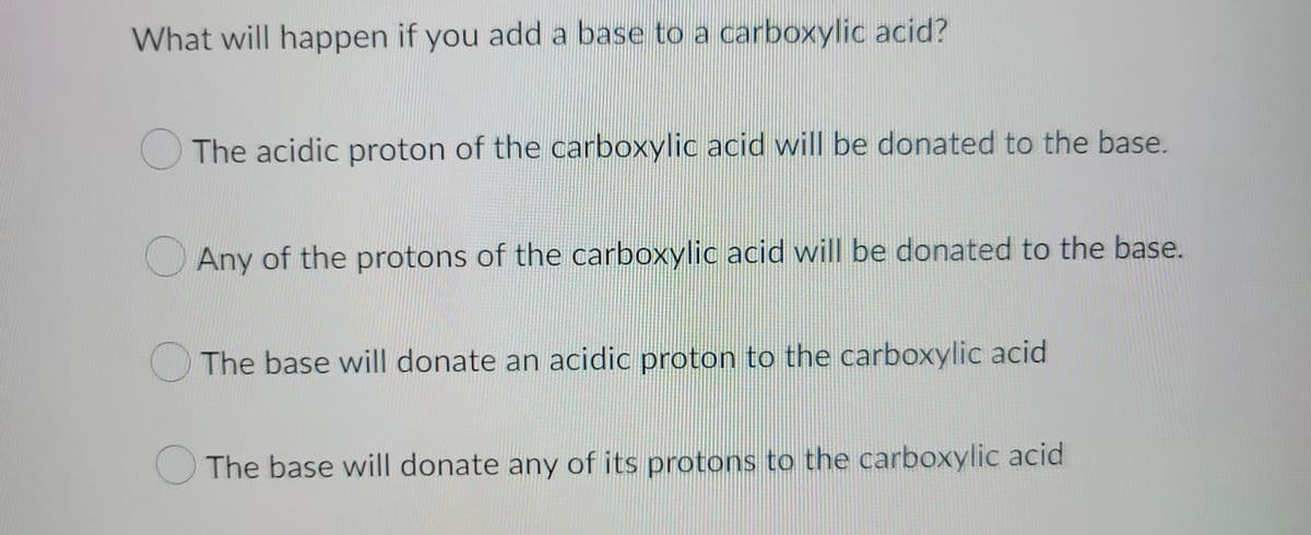 What will happen if you add a base to a carboxylic acid?
The acidic proton of the carboxylic acid will be donated to the base.
Any of the protons of the carboxylic acid will be donated to the base.
The base will donate an acidic proton to the carboxylic acid
The base will donate any of its protons to the carboxylic acid