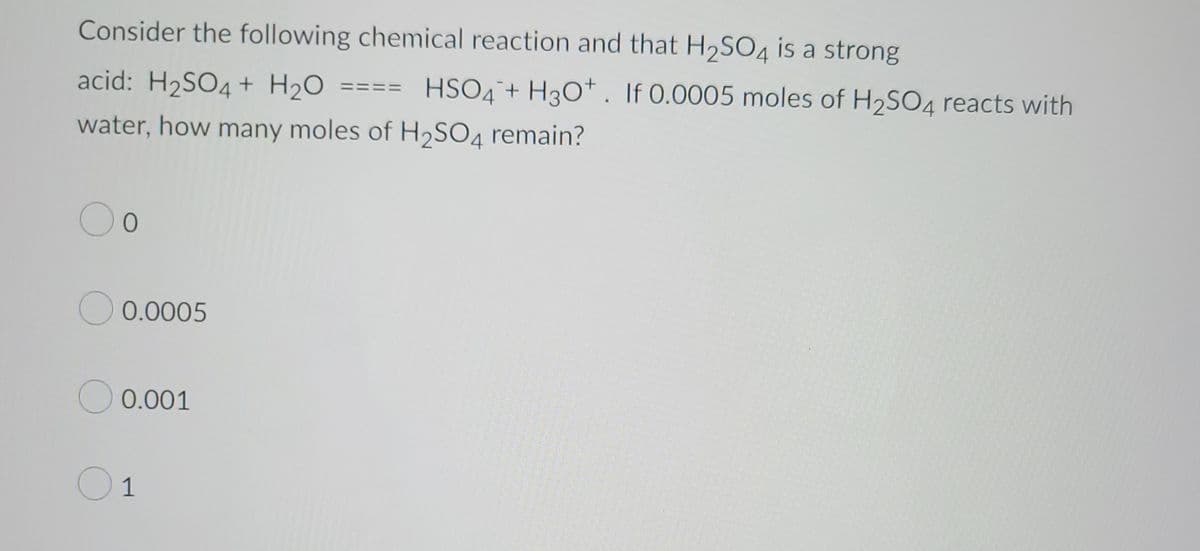 Consider the following chemical reaction and that H₂SO4 is a strong
acid: H₂SO4 + H₂O
water, how many moles of H₂SO4 remain?
O o
0.0005
0.001
O 1
HSO4 + H3O+. If 0.0005 moles of H₂SO4 reacts with