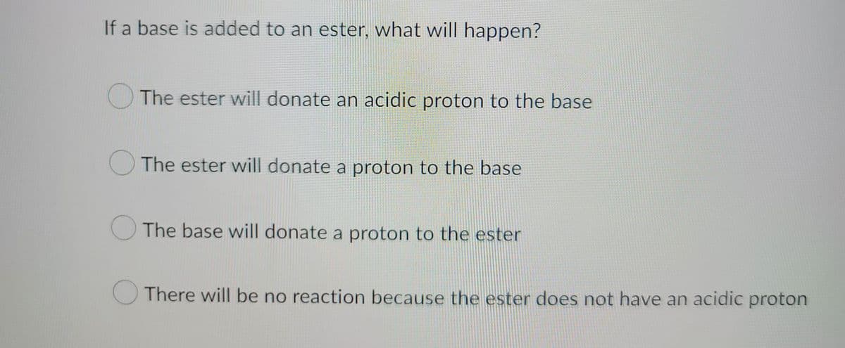 If a base is added to an ester, what will happen?
The ester will donate an acidic proton to the base
The ester will donate a proton to the base
O
The base will donate a proton to the ester
There will be no reaction because the ester does not have an acidic proton