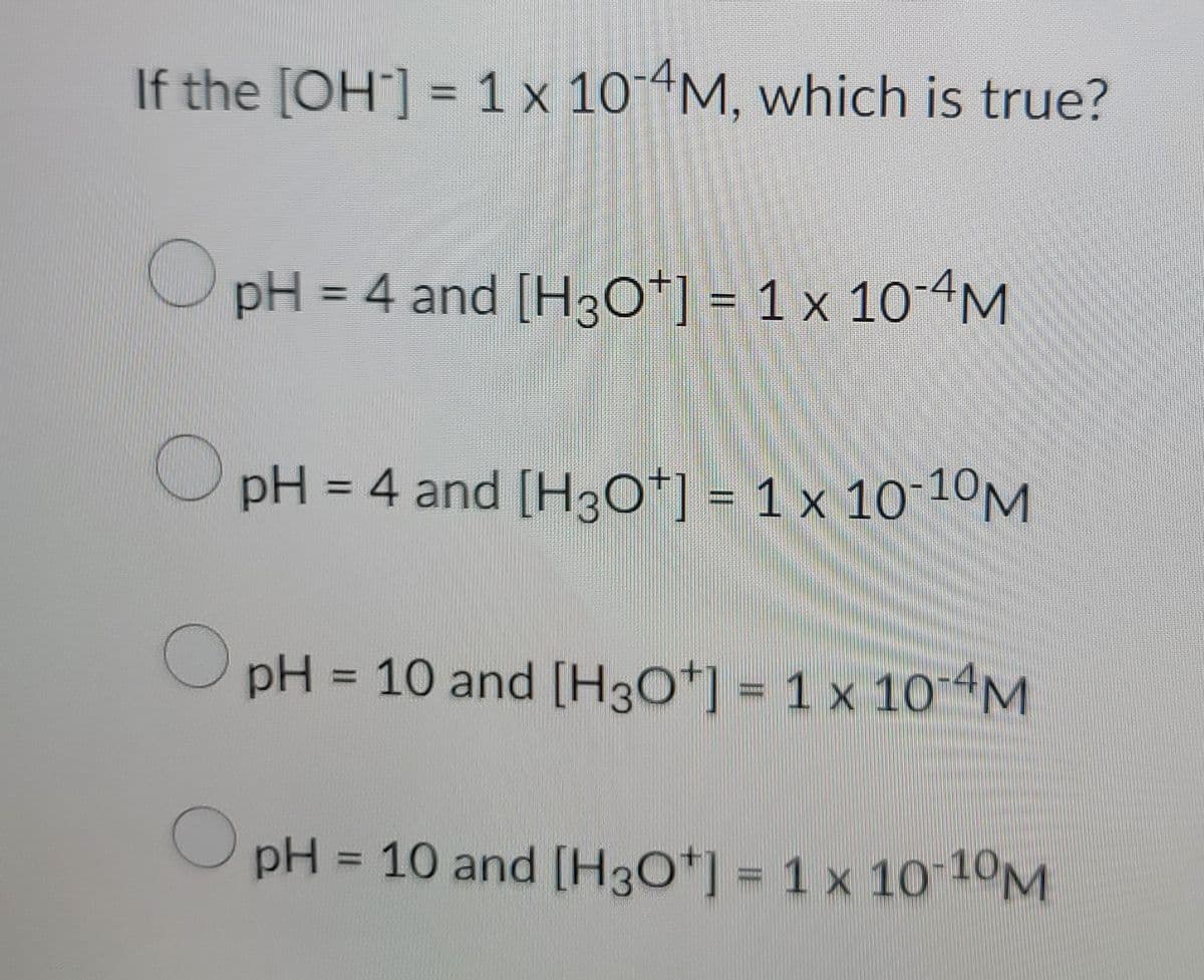 If the [OH-] = 1 x 10-4M, which is true?
C
pH = 4 and [H3O+] = 1 × 10-4M
pH = 4 and [H3O+] = 1 x 10-10M
O
pH = 10 and [H3O+] = 1 x 10-4M
pH = 10 and [H3O+] = 1 x 10-10M