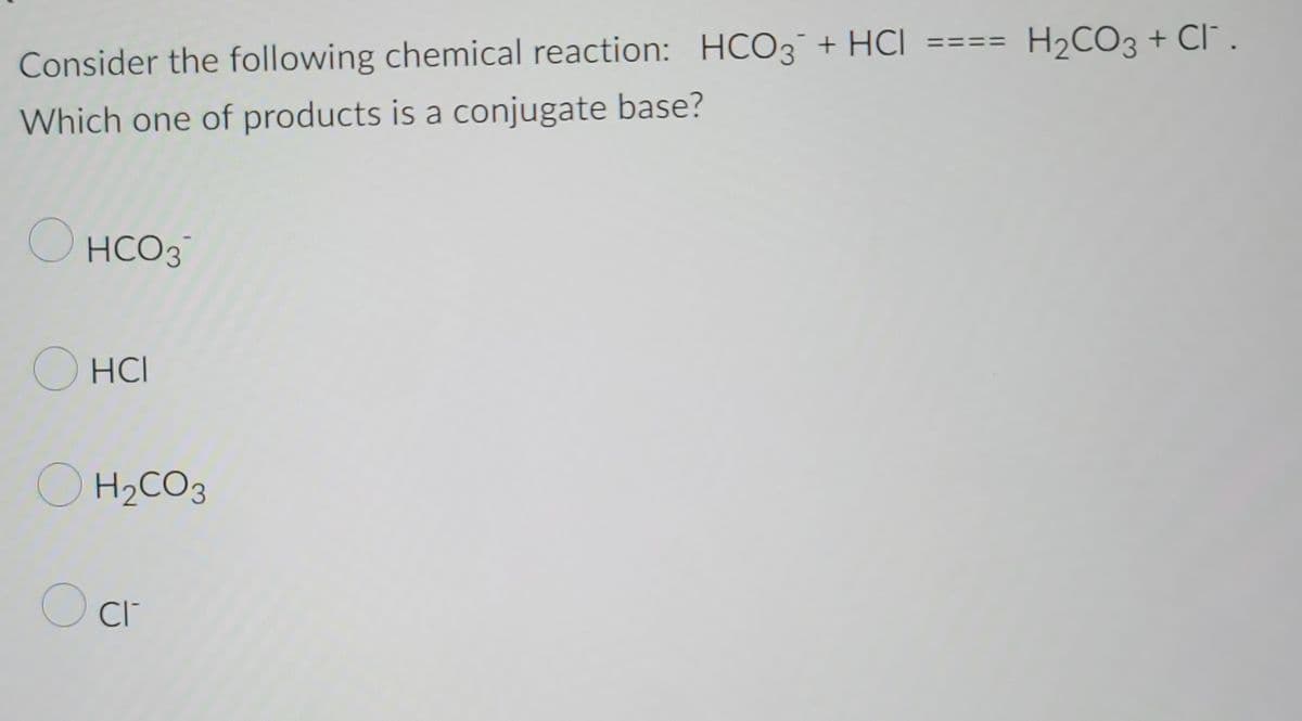 Consider the following chemical reaction: HCO3 + HCI
Which one of products is a conjugate base?
O
HCO3
OHCI
O H₂CO3
O cr
=
H₂CO3 + CI.