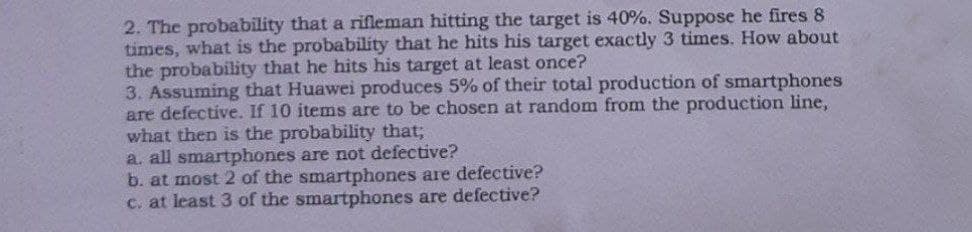2. The probability that a rifleman hitting the target is 40%. Suppose he fires 8
times, what is the probability that he hits his target exactly 3 times. How about
the probability that he hits his target at least once?
3. Assuming that Huawei produces 5% of their total production of smartphones
are defective. If 10 items are to be chosen at random from the production line,
what then is the probability that;
a. all smartphones are not defective?
b. at most 2 of the smartphones are defective?
c. at least 3 of the smartphones are defective?
