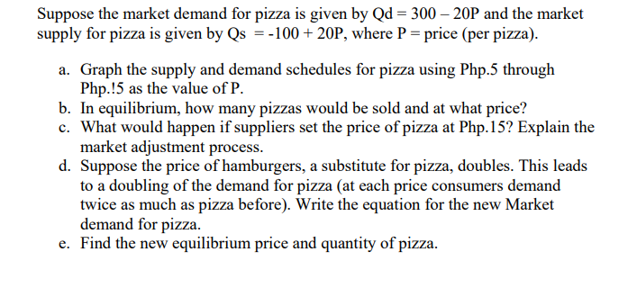 Suppose the market demand for pizza is given by Qd = 300 – 20P and the market
supply for pizza is given by Qs = -100 + 20P, where P = price (per pizza).
a. Graph the supply and demand schedules for pizza using Php.5 through
Php.!5 as the value of P.
b. In equilibrium, how many pizzas would be sold and at what price?
c. What would happen if suppliers set the price of pizza at Php.15? Explain the
market adjustment process.
d. Suppose the price of hamburgers, a substitute for pizza, doubles. This leads
to a doubling of the demand for pizza (at each price consumers demand
twice as much as pizza before). Write the equation for the new Market
demand for pizza.
e. Find the new equilibrium price and quantity of pizza.
