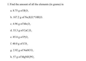 I. Find the amount of all the elements (in grams) in
a. 8.75 g of B,O,
b. 167.2 g of Na B,O,*10H,O.
c. 4.96 g of Mn,0,
d. 33.3 g of CaC,O.
e. 85.0 g of P,O,
f. 40.0 g of CO,
g. 2.92 g of NaHCO,
h. 57 g of MGNH,PO,
