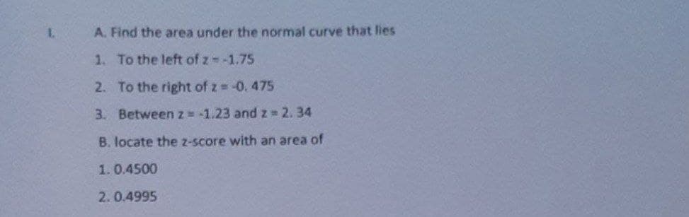 1.
A. Find the area under the normal curve that lies
1. To the left of z-1.75
2. To the right of z -0. 475
3. Betweenz -1.23 and z 2.34
B. locate the z-score with an area of
1.0.4500
2.0.4995
