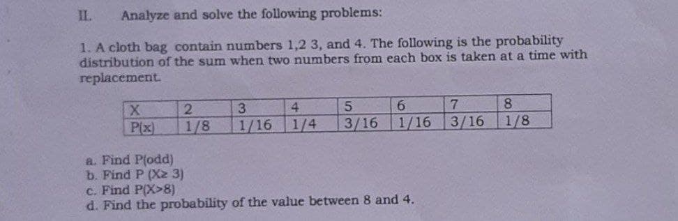 II.
Analyze and solve the following problems:
1. A cloth bag contain numbers 1,2 3, and 4. The following is the probability
distribution of the sum when two numbers from each box is taken at a time with
replacement.
5.
7
8
X
P(x)
2.
3
4
1/8
1/16 1/4
3/16
1/16
3/16
1/8
a. Find P(odd)
b. Find P (X2 3)
c. Find P(X>8)
d. Find the probability of the value between 8 and 4.
