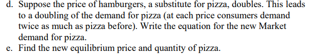 d. Suppose the price of hamburgers, a substitute for pizza, doubles. This leads
to a doubling of the demand for pizza (at each price consumers demand
twice as much as pizza before). Write the equation for the new Market
demand for pizza.
e. Find the new equilibrium price and quantity of pizza.
