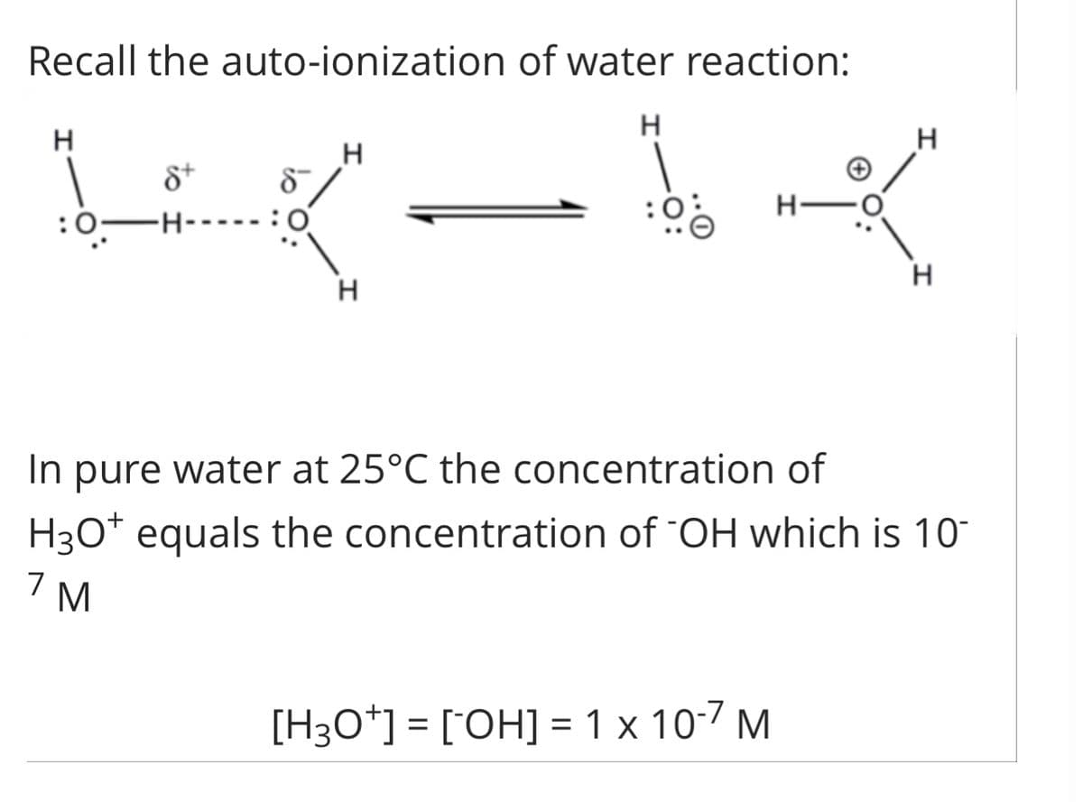Recall the auto-ionization of water reaction:
K-14
H
:0—
8+
H
H
:00
H
In pure water at 25°C the concentration of
H3O+ equals the concentration of "OH which is 10-
7 M
[H3O+] = [OH] = 1 x 10-7 M