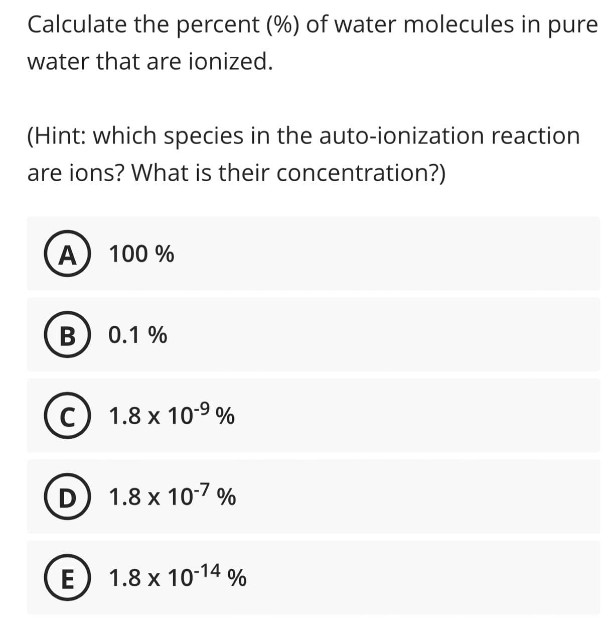 Calculate the percent (%) of water molecules in pure
water that are ionized.
(Hint: which species in the auto-ionization reaction
are ions? What is their concentration?)
A 100 %
B
C
0.1%
1.8 x 10-⁹ %
D) 1.8 x 10-7%
E) 1.8 x 10-14 %