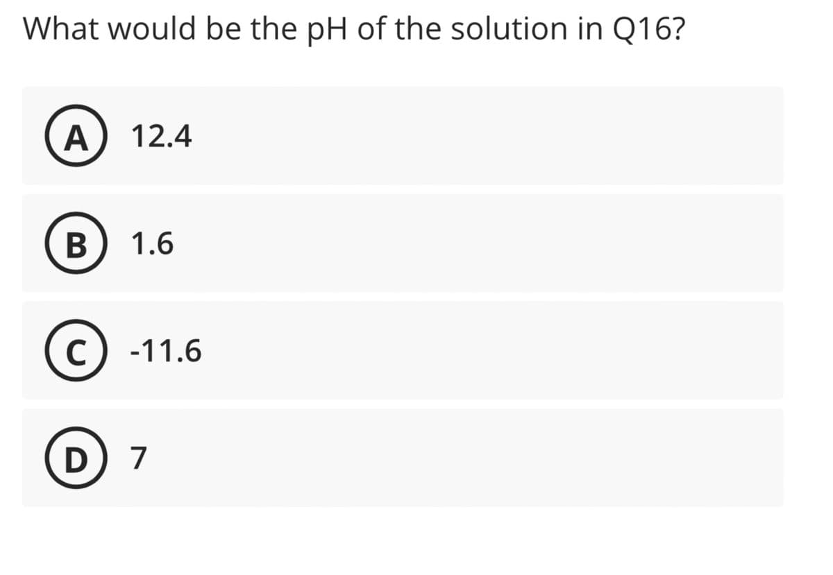 What would be the pH of the solution in Q16?
A 12.4
B 1.6
C -11.6
D) 7