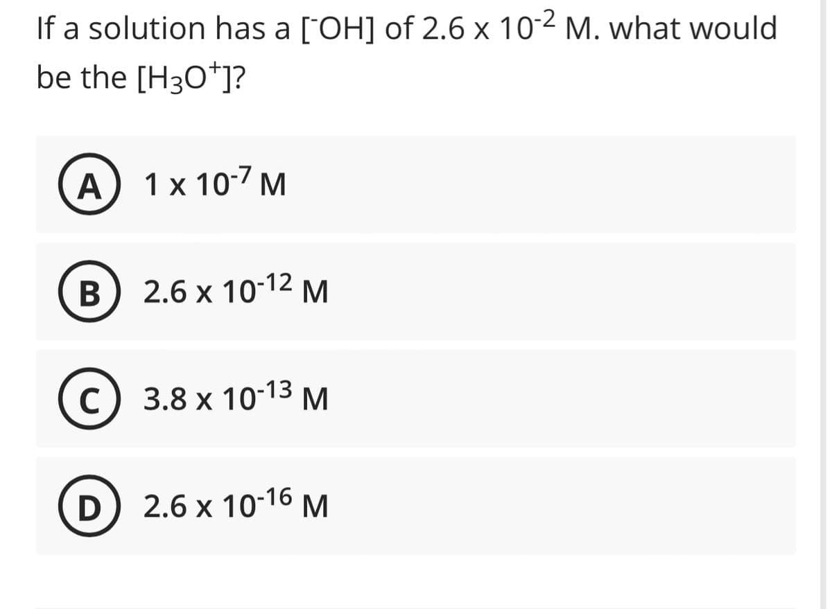 If a solution has a [OH] of 2.6 x 10-2 M. what would
be the [H3O+]?
A
B
1 x 10-7 M
2.6 x 10-¹2 M
C) 3.8 x 10-13 M
с
D) 2.6 x 10-16 M