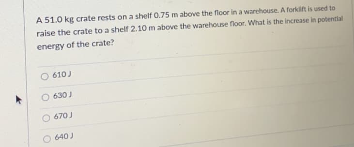 A 51.0 kg crate rests on a shelf 0.75 m above the floor in a warehouse. A forklift is used to
raise the crate to a shelf 2.10 m above the warehouse floor. What is the increase in potential
energy of the crate?
610 J
630 J
670 J
O 640 J
