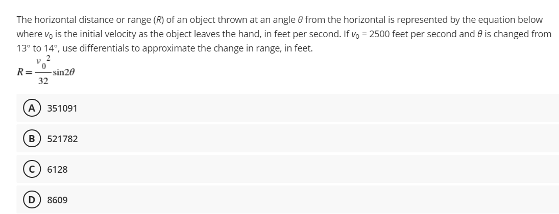 The horizontal distance or range (R) of an object thrown at an angle 0 from the horizontal is represented by the equation below
where vo is the initial velocity as the object leaves the hand, in feet per second. If vo = 2500 feet per second and 0 is changed from
13° to 14°, use differentials to approximate the change in range, in feet.
R=
-sin20
32
A) 351091
B
521782
c) 6128
D
8609
