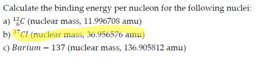 Calculate the binding energy per nucleon for the following nuclei:
a) 2C (nuclear mass, 11.996708 amu)
b) "Cl (nuclear mass, 36.956576 amu)
37
c) Barium – 137 (nuclear mass, 136.905812 amu)
|
