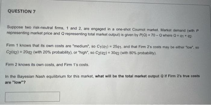 QUESTION 7
Suppose two risk-neutral firms, 1 and 2, are engaged in a one-shot Cournot market. Market demand (with P
representing market price and Q representing total market output) is given by P(Q) = 70 - Q where Q = 91 + 92
Firm 1 knows that its own costs are "medium", so C1(91) = 2591, and that Firm 2's costs may be either "low", so
C2(42) = 2092 (with 20% probability), or "high", so C2(q2) = 3092 (with 80% probability).
Firm 2 knows its own costs, and Firm 1's costs.
In the Bayesian Nash equilibrium for this market, what will be the total market output Q if Firm 2's true costs
are "low"?
