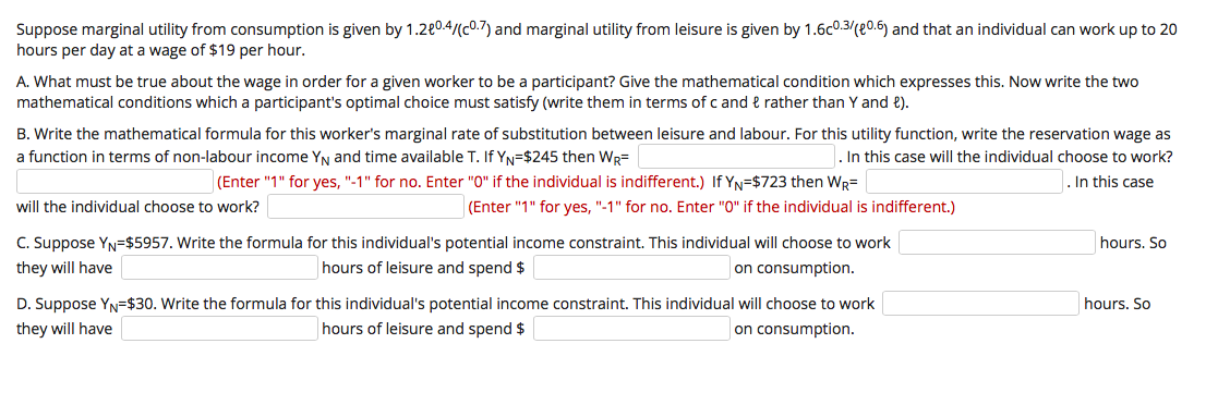 Suppose marginal utility from consumption is given by 1.280.4/(c0.7) and marginal utility from leisure is given by 1.6c0.3/(e0.6) and that an individual can work up to 20
hours per day at a wage of $19 per hour.
A. What must be true about the wage in order for a given worker to be a participant? Give the mathematical condition which expresses this. Now write the two
mathematical conditions which a participant's optimal choice must satisfy (write them in terms of c and & rather than Y and e).
B. Write the mathematical formula for this worker's marginal rate of substitution between leisure and labour. For this utility function, write the reservation wage as
a function in terms of non-labour income YN and time available T. If YN=$245 then WR=
. In this case will the individual choose to work?
(Enter "1" for yes, "-1" for no. Enter "0" if the individual is indifferent.) If YN=$723 then WR=
In this case
will the individual choose to work?
(Enter "1" for yes, "-1" for no. Enter "0" if the individual is indifferent.)
C. Suppose YN=$5957. Write the formula for this individual's potential income constraint. This individual will choose to work
they will have
hours. So
hours of leisure and spend $
on consumption.
D. Suppose YN=$30. Write the formula for this individual's potential income constraint. This individual will choose to work
hours. So
they will have
hours of leisure and spend $
on consumption.
